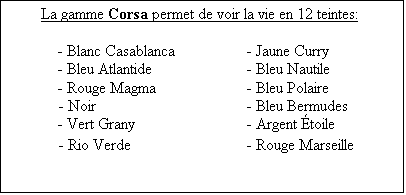 Zone de Texte: La gamme Corsa permet de voir la vie en 12 teintes:

	- Blanc Casablanca		- Jaune Curry
	- Bleu Atlantide		- Bleu Nautile
	- Rouge Magma		- Bleu Polaire
- Noir				- Bleu Bermudes
	- Vert Grany			- Argent �toile
- Rio Verde			- Rouge Marseille
